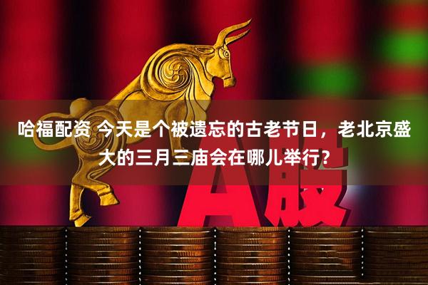 哈福配资 今天是个被遗忘的古老节日，老北京盛大的三月三庙会在哪儿举行？