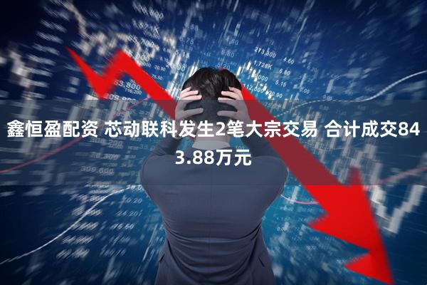 鑫恒盈配资 芯动联科发生2笔大宗交易 合计成交843.88万元