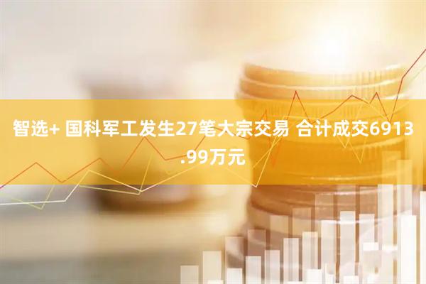智选+ 国科军工发生27笔大宗交易 合计成交6913.99万元