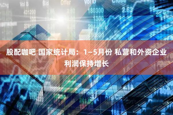 股配咖吧 国家统计局：1—5月份 私营和外资企业利润保持增长