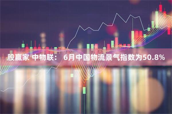 股赢家 中物联： 6月中国物流景气指数为50.8%