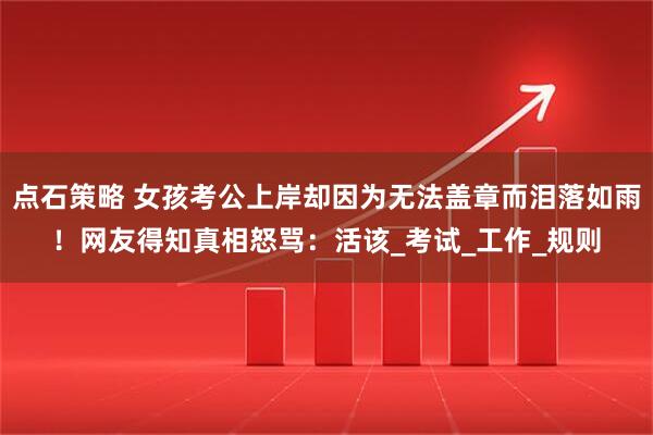 点石策略 女孩考公上岸却因为无法盖章而泪落如雨！网友得知真相怒骂：活该_考试_工作_规则