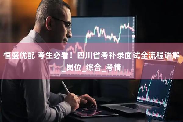 恒盛优配 考生必看！四川省考补录面试全流程讲解_岗位_综合_考情