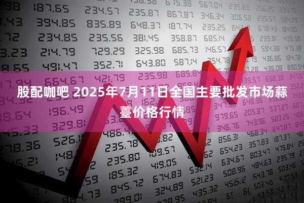 股配咖吧 2025年7月11日全国主要批发市场蒜薹价格行情