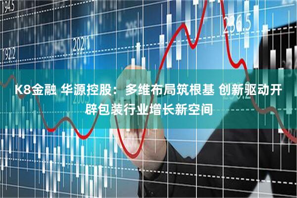K8金融 华源控股：多维布局筑根基 创新驱动开辟包装行业增长新空间