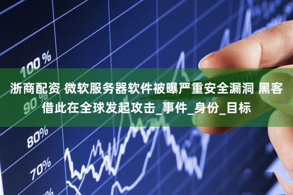 浙商配资 微软服务器软件被曝严重安全漏洞 黑客借此在全球发起攻击_事件_身份_目标