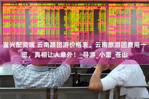 富兴配资端 云南跟团游价格表，云南旅游团费用一览，真相让人意外！_导游_小蕾_苍山