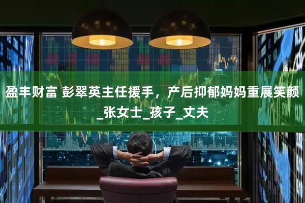 盈丰财富 彭翠英主任援手，产后抑郁妈妈重展笑颜_张女士_孩子_丈夫