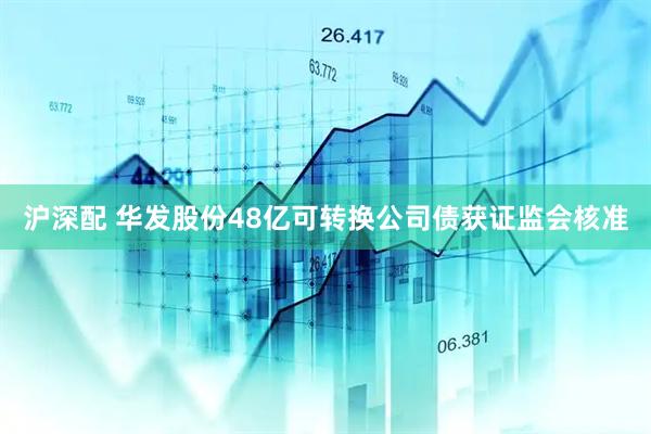 沪深配 华发股份48亿可转换公司债获证监会核准