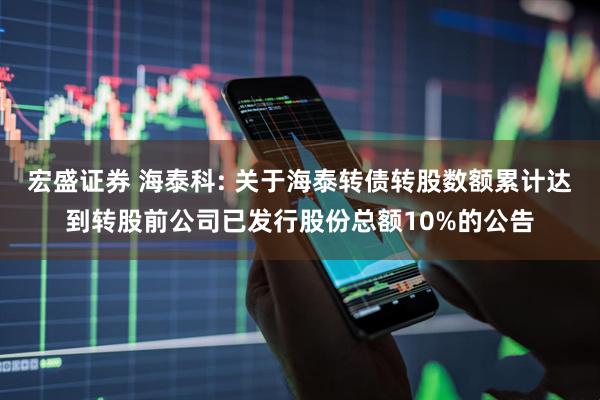 宏盛证券 海泰科: 关于海泰转债转股数额累计达到转股前公司已发行股份总额10%的公告