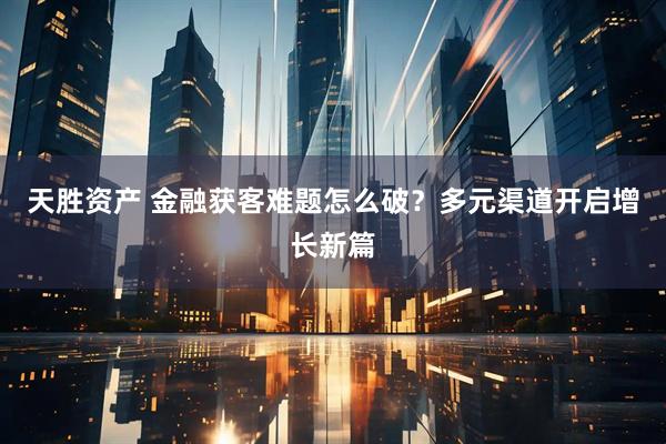 天胜资产 金融获客难题怎么破？多元渠道开启增长新篇