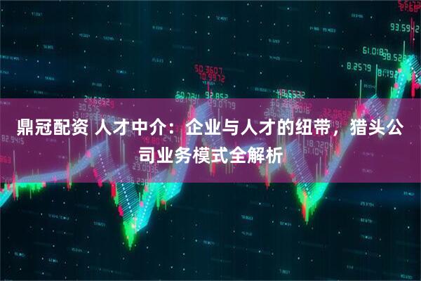 鼎冠配资 人才中介：企业与人才的纽带，猎头公司业务模式全解析
