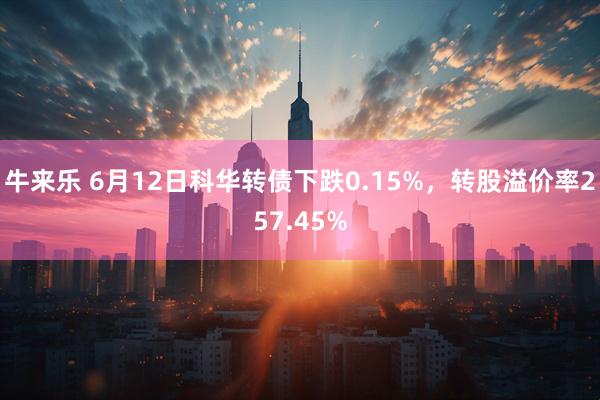 牛来乐 6月12日科华转债下跌0.15%，转股溢价率257.45%
