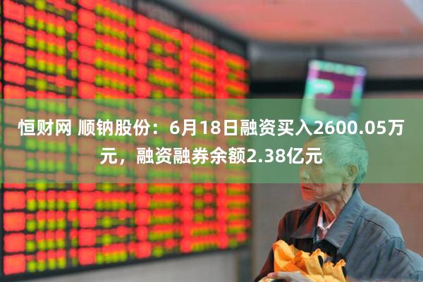 恒财网 顺钠股份：6月18日融资买入2600.05万元，融资融券余额2.38亿元