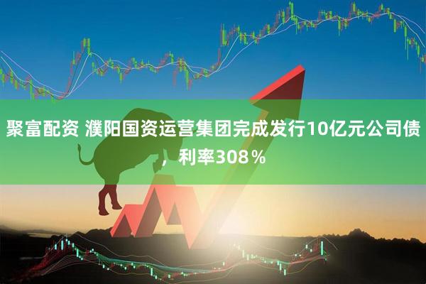 聚富配资 濮阳国资运营集团完成发行10亿元公司债，利率308％