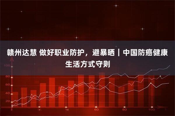 赣州达慧 做好职业防护，避暴晒｜中国防癌健康生活方式守则
