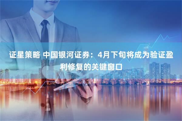 证星策略 中国银河证券：4月下旬将成为验证盈利修复的关键窗口